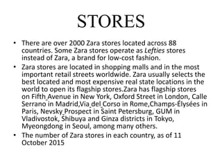 STORES
• There are over 2000 Zara stores located across 88
countries. Some Zara stores operate as Lefties stores
instead of Zara, a brand for low-cost fashion.
• Zara stores are located in shopping malls and in the most
important retail streets worldwide. Zara usually selects the
best located and most expensive real state locations in the
world to open its flagship stores.Zara has flagship stores
on Fifth Avenue in New York, Oxford Street in London, Calle
Serrano in Madrid,Via del Corso in Rome,Champs-Élysées in
Paris, Nevsky Prospect in Saint Petersburg, GUM in
Vladivostok, Shibuya and Ginza districts in Tokyo,
Myeongdong in Seoul, among many others.
• The number of Zara stores in each country, as of 11
October 2015
 