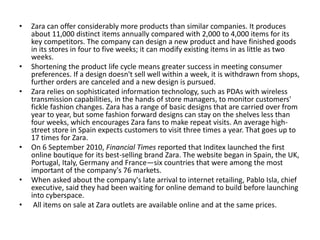 • Zara can offer considerably more products than similar companies. It produces
about 11,000 distinct items annually compared with 2,000 to 4,000 items for its
key competitors. The company can design a new product and have finished goods
in its stores in four to five weeks; it can modify existing items in as little as two
weeks.
• Shortening the product life cycle means greater success in meeting consumer
preferences. If a design doesn't sell well within a week, it is withdrawn from shops,
further orders are canceled and a new design is pursued.
• Zara relies on sophisticated information technology, such as PDAs with wireless
transmission capabilities, in the hands of store managers, to monitor customers'
fickle fashion changes. Zara has a range of basic designs that are carried over from
year to year, but some fashion forward designs can stay on the shelves less than
four weeks, which encourages Zara fans to make repeat visits. An average high-
street store in Spain expects customers to visit three times a year. That goes up to
17 times for Zara.
• On 6 September 2010, Financial Times reported that Inditex launched the first
online boutique for its best-selling brand Zara. The website began in Spain, the UK,
Portugal, Italy, Germany and France—six countries that were among the most
important of the company's 76 markets.
• When asked about the company's late arrival to internet retailing, Pablo Isla, chief
executive, said they had been waiting for online demand to build before launching
into cyberspace.
• All items on sale at Zara outlets are available online and at the same prices.
 
