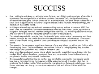 SUCCESS
• Few clothing brands keep up with the latest fashion, are of high quality and yet, affordable. It
is probably the amalgamation of all these qualities that made Zara, the Spanish clothing
brand become the go-to fashion brand for all. It is no surprise that Zara, which started off as a
small store in Spain is now the world’s largest retailer and its founder, Amancio Ortega, the
4th richest man in the world.
• It all began when Ortega established a dress-making factory, Inditex, in the year 1963.Ten
years later, he started off a small store that was named as Zorba in La Coruna, Spain with a
budget of a meagre 30 Euros. He then changed the name as Zara with no particular intention.
And that’s how the world’s favourite fashion brand of today was born.
• Zara slowly expanded its empire from the town in Spain to the rest of the country and then
later to Portugal. By the 1990’s the store had expanded into the United States, France and
most of the Europe. Today, Zara has close to 6500 stores across 88 countries around the
world.
• The secret to Zara’s success largely was because of the way it kept up with street fashion with
the changing times. The brand takes a look at how fashion is changing every day. It makes
new designs and puts them into stores in a week or two.
• Most other fashion brands would take a whole six months to get their new designs into the
market. That’s where Zara beat the rest of them and became the favourite brand among
people who liked to keep up with the fashion.
• Ortega was famous for his view on clothes as a perishable commodity; that people would
love to use them and throw them away, just like yogurt or bread. It is often cited that he
produces ‘fresh baked clothes’ that survive the changing street fashion trends for not more
than a month or two. You go to the store a week too late and all the clothes would be
changed.
 