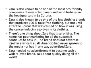 • Zara is also known to be one of the most eco-friendly
companies. It uses solar panels and wind turbines in
the headquarters in La Coruna.
• Zara is also known to be one of the few clothing brands
that produces 100 % toxic-free clothing, but not until
after the uproar that was caused on how it was using
the cancer-inducing azo dyes in its clothing.
• There’s one thing about Zara that is surprising. The
name has poor marketing for all the success it
continues to bask in. The brand does not advertise
itself in any form at all. Amancio had never spoken to
the media nor has in any way advertised Zara.
• Zara needed no advertisement to become such a
widely loved brand. Talk about quality doing all the
work!
 