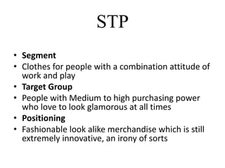 STP
• Segment
• Clothes for people with a combination attitude of
work and play
• Target Group
• People with Medium to high purchasing power
who love to look glamorous at all times
• Positioning
• Fashionable look alike merchandise which is still
extremely innovative, an irony of sorts
 