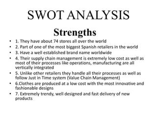 SWOT ANALYSIS
Strengths
• 1. They have about 74 stores all over the world
• 2. Part of one of the most biggest Spanish retailers in the world
• 3. Have a well established brand name worldwide
• 4. Their supply chain management is extremely low cost as well as
most of their processes like operations, manufacturing are all
vertically integrated
• 5. Unlike other retailers they handle all their processes as well as
follow Just in Time system (Value Chain Management)
• 6.Clothes are produced at a low cost with the most innovative and
fashionable designs
• 7. Extremely trendy, well designed and fast delivery of new
products
 