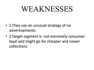 WEAKNESSES
• 1.They use an unusual strategy of no
advertisements
• 2.Target segment is not extremely consumer
loyal and might go for cheaper and newer
collections
 