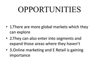 OPPORTUNITIES
• 1.There are more global markets which they
can explore
• 2.They can also enter into segments and
expand those areas where they haven’t
• 3.Online marketing and E Retail is gaining
importance
 