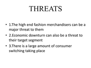 THREATS
• 1.The high end fashion merchandisers can be a
major threat to them
• 2.Economic downturn can also be a threat to
their target segment
• 3.There is a large amount of consumer
switching taking place
 