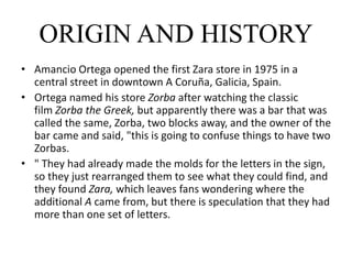 ORIGIN AND HISTORY
• Amancio Ortega opened the first Zara store in 1975 in a
central street in downtown A Coruña, Galicia, Spain.
• Ortega named his store Zorba after watching the classic
film Zorba the Greek, but apparently there was a bar that was
called the same, Zorba, two blocks away, and the owner of the
bar came and said, "this is going to confuse things to have two
Zorbas.
• " They had already made the molds for the letters in the sign,
so they just rearranged them to see what they could find, and
they found Zara, which leaves fans wondering where the
additional A came from, but there is speculation that they had
more than one set of letters.
 
