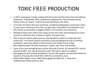 TOXIC FREE PRODUCTION
• In 2011, Greenpeace started a dialog with Zara to ban harmful toxins from the clothing
production. In November 2012, Greenpeace published the "Toxic threads: the big
fashion stitch-up" report, in which Zara was identified as the worst.
• In 6 of the 10 clothes that were examined, nonylphenol ethoxylates were found, and in
2 cases cancer-inducing amines from azo dyes were found.After this publication, Zara
was chosen as an example as biggest retailer in the world to raise awareness.
• Multiple protests were held at Zara shops all over the world, demanding Zara to come
up with an ambitious plan to detox its clothes and value chain.
• After 9 days of intense public pressure, Zara decided to switch to a fully toxic-free
production.] The fashion retailer promised to stop discharging toxins for its clothing
production, which also affects 7 other brands in the Inditex Group: Pull &
Bear, Massimo Dutti, Bershka, Stradivarius, Oysho, Zara Home and Üterque.
• Some of the most damaging toxins will be refrained of earlier, for example PFC's will be
banned by 2015. Zara also promised to make information about its suppliers
discharging of toxins publicly available for at least 100 suppliers (at least 40 of which are
located in China) by the end of 2013. With this commitment, Zara
follows Nike, Adidas, Puma, H&M, Marks & Spencer,C&A and Li- Ning, who
implemented a Detox-policy as well.
 