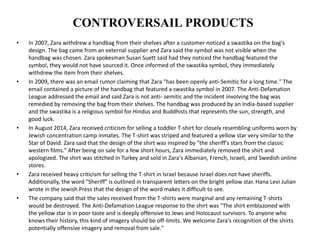 CONTROVERSAIL PRODUCTS
• In 2007, Zara withdrew a handbag from their shelves after a customer noticed a swastika on the bag's
design. The bag came from an external supplier and Zara said the symbol was not visible when the
handbag was chosen. Zara spokesman Susan Suett said had they noticed the handbag featured the
symbol, they would not have sourced it. Once informed of the swastika symbol, they immediately
withdrew the item from their shelves.
• In 2009, there was an email rumor claiming that Zara "has been openly anti-Semitic for a long time." The
email contained a picture of the handbag that featured a swastika symbol in 2007. The Anti-Defamation
League addressed the email and said Zara is not anti- semitic and the incident involving the bag was
remedied by removing the bag from their shelves. The handbag was produced by an India-based supplier
and the swastika is a religious symbol for Hindus and Buddhists that represents the sun, strength, and
good luck.
• In August 2014, Zara received criticism for selling a toddler T-shirt for closely resembling uniforms worn by
Jewish concentration camp inmates. The T-shirt was striped and featured a yellow star very similar to the
Star of David. Zara said that the design of the shirt was inspired by "the sheriff's stars from the classic
western films." After being on sale for a few short hours, Zara immediately removed the shirt and
apologized. The shirt was stitched in Turkey and sold in Zara's Albanian, French, Israeli, and Swedish online
stores.
• Zara received heavy criticism for selling the T-shirt in Israel because Israel does not have sheriffs.
Additionally, the word "Sheriff" is outlined in transparent letters on the bright yellow star. Hana Levi Julian
wrote in the Jewish Press that the design of the word makes it difficult to see.
• The company said that the sales received from the T-shirts were marginal and any remaining T-shirts
would be destroyed. The Anti-Defamation League response to the shirt was "The shirt emblazoned with
the yellow star is in poor taste and is deeply offensive to Jews and Holocaust survivors. To anyone who
knows their history, this kind of imagery should be off-limits. We welcome Zara's recognition of the shirts
potentially offensive imagery and removal from sale."
 