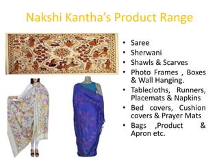 Nakshi Kantha’s Product Range
• Saree
• Sherwani
• Shawls & Scarves
• Photo Frames , Boxes
& Wall Hanging.
• Tablecloths, Runners,
Placemats & Napkins
• Bed covers, Cushion
covers & Prayer Mats
• Bags ,Product &
Apron etc.
 