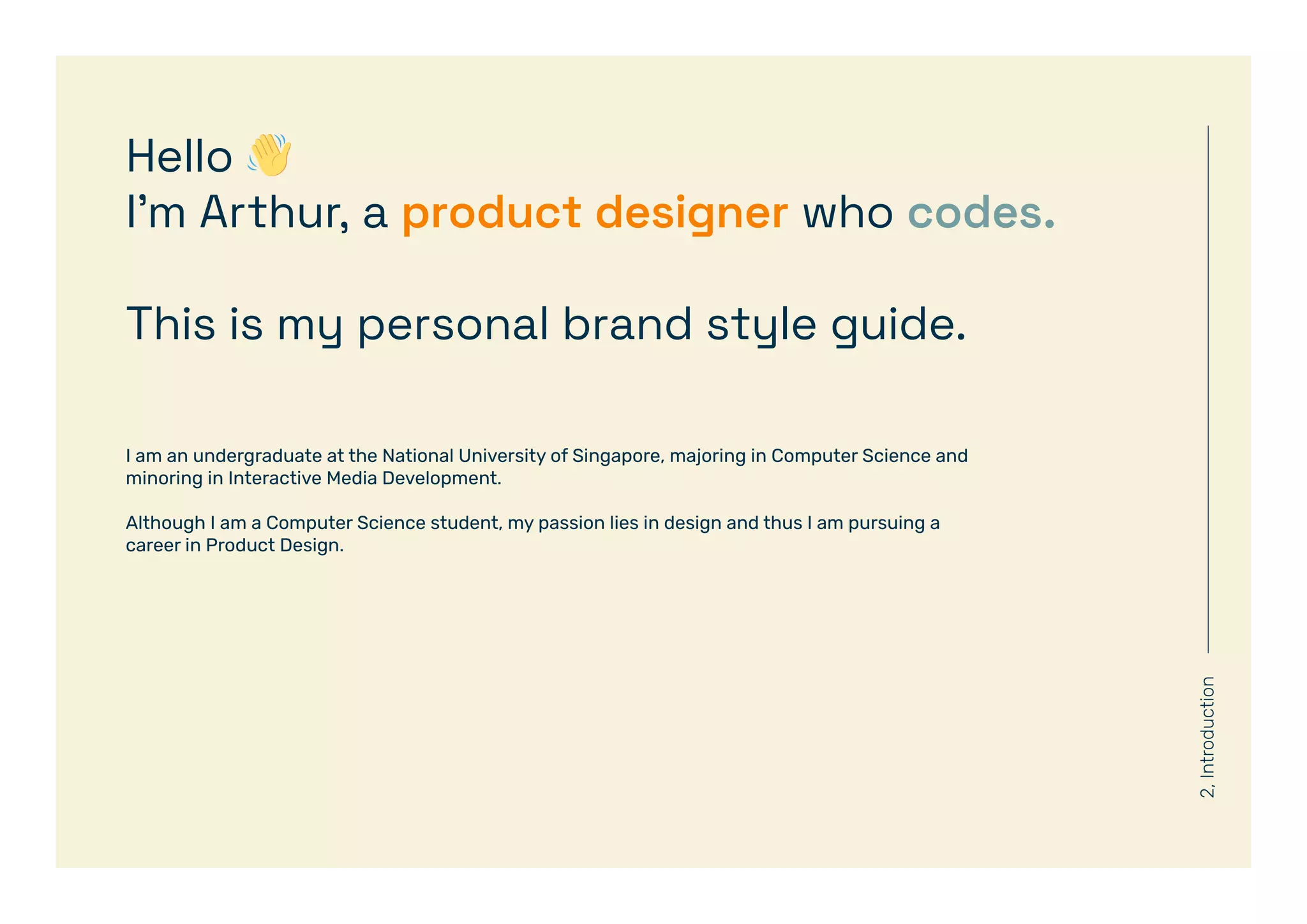 2,
Introduction
Hello 👋
I’m Arthur, a product designer who codes.
This is my personal brand style guide.
I am an undergraduate at the National University of Singapore, majoring in Computer Science and
minoring in Interactive Media Development.
Although I am a Computer Science student, my passion lies in design and thus I am pursuing a
career in Product Design.
 