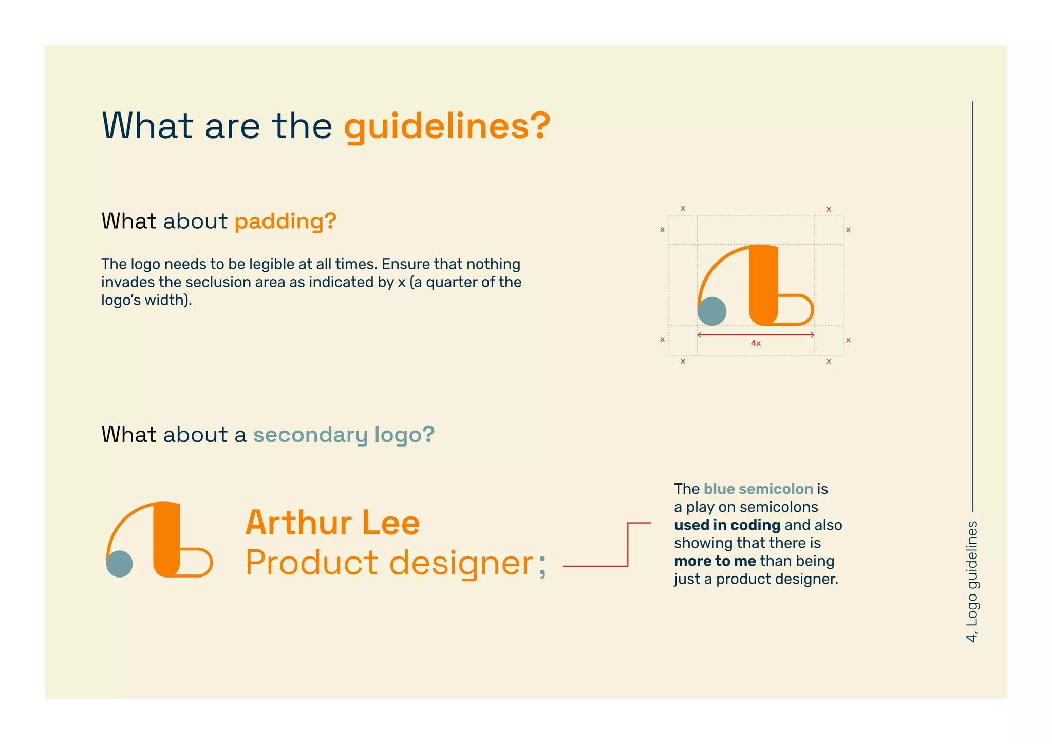 4,
Logo
guidelines
What about a secondary logo?
What about padding?
What are the guidelines?
The blue semicolon is
a play on semicolons
used in coding and also
showing that there is
more to me than being
just a product designer.
The logo needs to be legible at all times. Ensure that nothing
invades the seclusion area as indicated by x (a quarter of the
logo’s width).
 