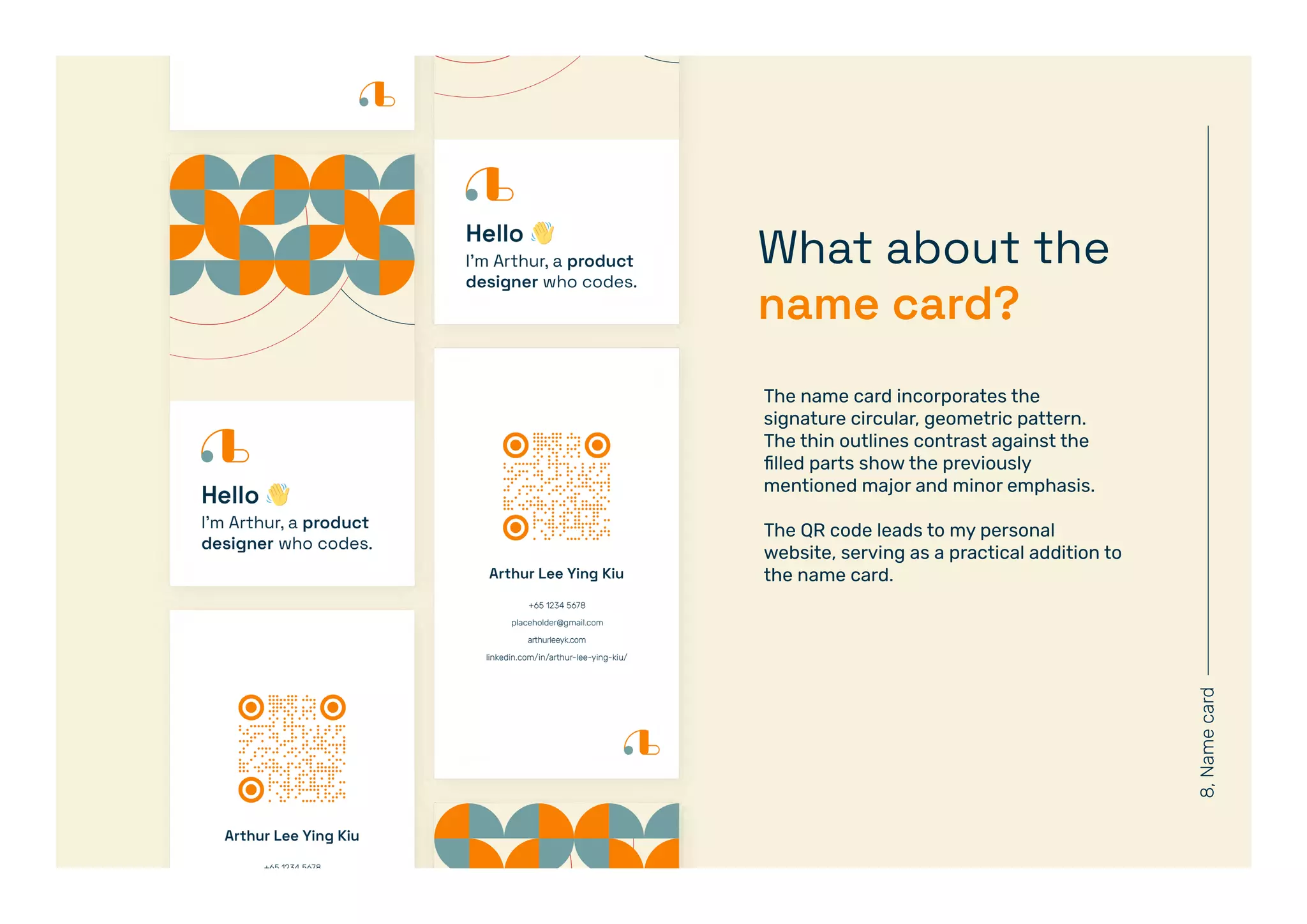 8,
Name
card
What about the
name card?
The name card incorporates the
signature circular, geometric pattern.
The thin outlines contrast against the
filled parts show the previously
mentioned major and minor emphasis.
The QR code leads to my personal
website, serving as a practical addition to
the name card.
 