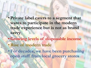 •Private label caters to a segment that
wants to participate in the modern
trade experience but is not as brand
savvy
•Growing levels of disposable income
•Rise of modern trade
•For decades, we have been purchasing
open stuff from local grocery stores
 
