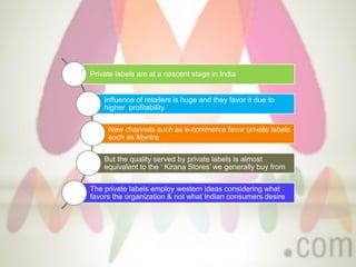 Private labels are at a nascent stage in India
Influence of retailers is huge and they favor it due to
higher profitability
New channels such as e-commerce favor private labels
such as Myntra
But the quality served by private labels is almost
equivalent to the ‘ Kirana Stores’ we generally buy from
The private labels employ western ideas considering what
favors the organization & not what Indian consumers desire
 