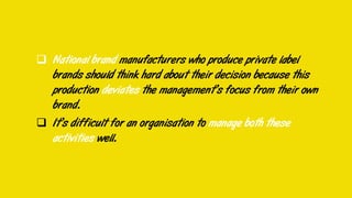 National brand manufacturers who produce private label
brands should think hard about their decision because this
production deviates the management’s focus from their own
brand.
 It’s difficult for an organisation to manage both these
activities well.
 