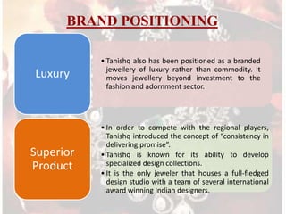 BRAND POSITIONING

Luxury

Superior
Product

• Tanishq also has been positioned as a branded
jewellery of luxury rather than commodity. It
moves jewellery beyond investment to the
fashion and adornment sector.

• In order to compete with the regional players,
Tanishq introduced the concept of “consistency in
delivering promise”.
• Tanishq is known for its ability to develop
specialized design collections.
• It is the only jeweler that houses a full-fledged
design studio with a team of several international
award winning Indian designers.

 