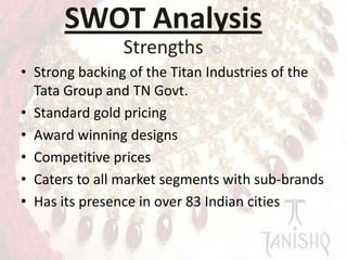 SWOT Analysis
Strengths
• Strong backing of the Titan Industries of the
Tata Group and TN Govt.
• Standard gold pricing
• Award winning designs
• Competitive prices
• Caters to all market segments with sub-brands
• Has its presence in over 83 Indian cities

 