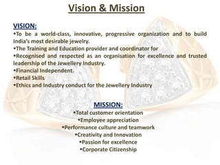 Vision & Mission
VISION:
To be a world-class, innovative, progressive organization and to build
India’s most desirable jewelry.
The Training and Education provider and coordinator for
Recognised and respected as an organisation for excellence and trusted
leadership of the Jewellery Industry.
Financial Independent.
Retail Skills
Ethics and Industry conduct for the Jewellery Industry

MISSION:
Total customer orientation
Employee appreciation
Performance culture and teamwork
Creativity and Innovation
Passion for excellence
Corporate Citizenship

 
