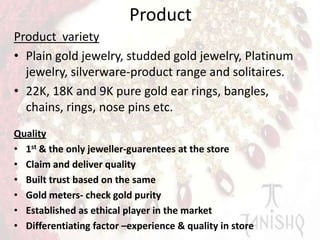 Product
Product variety
• Plain gold jewelry, studded gold jewelry, Platinum
jewelry, silverware-product range and solitaires.
• 22K, 18K and 9K pure gold ear rings, bangles,
chains, rings, nose pins etc.
Quality
• 1st & the only jeweller-guarentees at the store
• Claim and deliver quality
• Built trust based on the same
• Gold meters- check gold purity
• Established as ethical player in the market
• Differentiating factor –experience & quality in store

 
