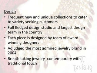 Design
• Frequent new and unique collections to cater
to variety seeking customers
• Full fledged design studio and largest design
team in the country
• Each piece is designed by team of award
winning designers
• Adjudged the most admired jewelry brand in
2004
• Breath taking jewelry- contemporary with
traditional touch

 