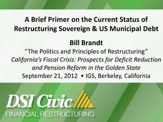 A Brief Primer on the Current Status of
     Restructuring Sovereign & US Municipal Debt
                          Bill Brandt
         “The Politics and Principles of Restructuring”
    California’s Fiscal Crisis: Prospects for Deficit Reduction
            and Pension Reform in the Golden State
        September 21, 2012 • IGS, Berkeley, California




1
 