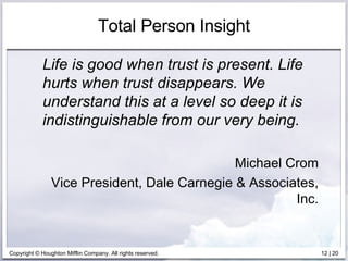 Total Person Insight Life is good when trust is present. Life hurts when trust disappears. We understand this at a level so deep it is indistinguishable from our very being. Michael Crom Vice President, Dale Carnegie & Associates, Inc. 