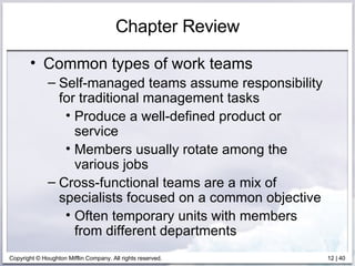 Chapter Review Common types of work teams Self-managed teams assume responsibility for traditional management tasks Produce a well-defined product or service Members usually rotate among the various jobs Cross-functional teams are a mix of specialists focused on a common objective Often temporary units with members from different departments 