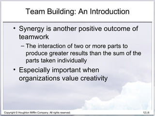 Team Building: An Introduction Synergy is another positive outcome of teamwork The interaction of two or more parts to produce greater results than the sum of the parts taken individually Especially important when organizations value creativity  