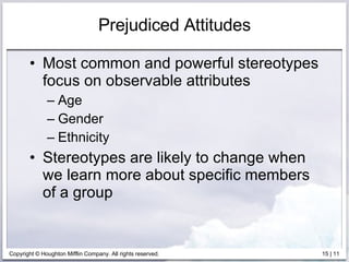 Prejudiced Attitudes Most common and powerful stereotypes focus on observable attributes Age Gender Ethnicity Stereotypes are likely to change when we learn more about specific members of a group 
