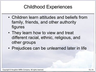 Childhood Experiences Children learn attitudes and beliefs from family, friends, and other authority figures They learn how to view and treat different racial, ethnic, religious, and other groups Prejudices can be unlearned later in life 