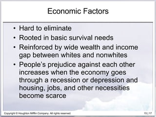 Economic Factors Hard to eliminate Rooted in basic survival needs Reinforced by wide wealth and income gap between whites and nonwhites People’s prejudice against each other increases when the economy goes through a recession or depression and housing, jobs, and other necessities become scarce 