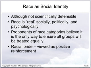 Race as Social Identity Although not scientifically defensible Race is “real” socially, politically, and psychologically Proponents of race categories believe it is the only way to ensure all groups will be treated equally Racial pride – viewed as positive reinforcement 