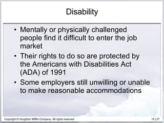 Disability Mentally or physically challenged people find it difficult to enter the job market  Their rights to do so are protected by the Americans with Disabilities Act (ADA) of 1991 Some employers still unwilling or unable to make reasonable accommodations 