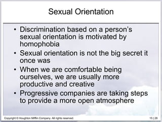 Sexual Orientation Discrimination based on a person’s sexual orientation is motivated by homophobia Sexual orientation is not the big secret it once was When we are comfortable being ourselves, we are usually more productive and creative Progressive companies are taking steps to provide a more open atmosphere 