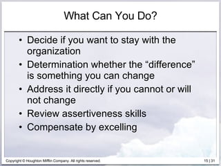What Can You Do? Decide if you want to stay with the organization Determination whether the “difference” is something you can change  Address it directly if you cannot or will not change Review assertiveness skills Compensate by excelling 