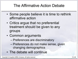 The Affirmative Action Debate Some people believe it is time to rethink affirmative action Critics argue that no preferential treatment should be given to any groups Common arguments Preferences are discriminatory Preferences do not make sense, given changing demographics The debate will continue 