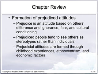 Chapter Review Formation of prejudiced attitudes Prejudice is an attitude based on others’ difference and ignorance, fear, and cultural conditioning Prejudiced people tend to see others as stereotypes rather than individuals Prejudicial attitudes are formed through childhood experiences, ethnocentrism, and economic factors 
