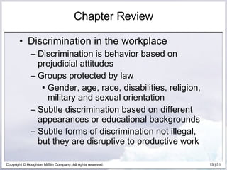 Chapter Review Discrimination in the workplace Discrimination is behavior based on prejudicial attitudes Groups protected by law Gender, age, race, disabilities, religion, military and sexual orientation Subtle discrimination based on different appearances or educational backgrounds Subtle forms of discrimination not illegal, but they are disruptive to productive work  