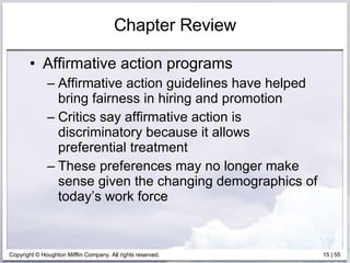 Chapter Review Affirmative action programs Affirmative action guidelines have helped bring fairness in hiring and promotion Critics say affirmative action is discriminatory because it allows preferential treatment These preferences may no longer make sense given the changing demographics of today’s work force 