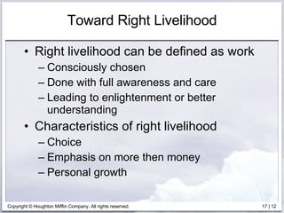 Toward Right Livelihood Right livelihood can be defined as work  Consciously chosen Done with full awareness and care Leading to enlightenment or better understanding Characteristics of right livelihood Choice Emphasis on more then money Personal growth 