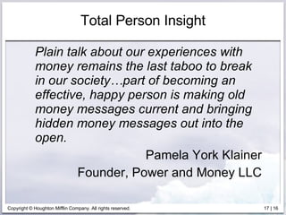 Total Person Insight Plain talk about our experiences with money remains the last taboo to break in our society…part of becoming an effective, happy person is making old money messages current and bringing hidden money messages out into the open. Pamela York Klainer Founder, Power and Money LLC 
