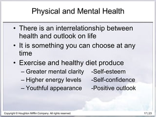 Physical and Mental Health There is an interrelationship between health and outlook on life It is something you can choose at any time Exercise and healthy diet produce Greater mental clarity -Self-esteem Higher energy levels -Self-confidence Youthful appearance -Positive outlook 