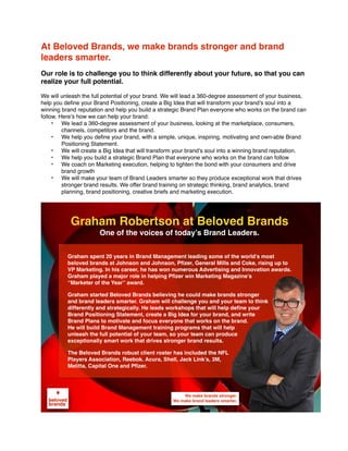 At Beloved Brands, we make brands stronger and brand
leaders smarter.
Our role is to challenge you to think differently about your future, so that you can
realize your full potential.
We will unleash the full potential of your brand. We will lead a 360-degree assessment of your business,
help you deﬁne your Brand Positioning, create a Big Idea that will transform your brand’s soul into a
winning brand reputation and help you build a strategic Brand Plan everyone who works on the brand can
follow. Here’s how we can help your brand:
• We lead a 360-degree assessment of your business, looking at the marketplace, consumers,
channels, competitors and the brand.
• We help you deﬁne your brand, with a simple, unique, inspiring, motivating and own-able Brand
Positioning Statement.
• We will create a Big Idea that will transform your brand’s soul into a winning brand reputation.
• We help you build a strategic Brand Plan that everyone who works on the brand can follow
• We coach on Marketing execution, helping to tighten the bond with your consumers and drive
brand growth
• We will make your team of Brand Leaders smarter so they produce exceptional work that drives
stronger brand results. We offer brand training on strategic thinking, brand analytics, brand
planning, brand positioning, creative briefs and marketing execution.
We make brands stronger.
We make brand leaders smarter.
Graham spent 20 years in Brand Management leading some of the world’s most
beloved brands at Johnson and Johnson, Pfizer, General Mills and Coke, rising up to
VP Marketing. In his career, he has won numerous Advertising and Innovation awards.
Graham played a major role in helping Pfizer win Marketing Magazine’s
“Marketer of the Year” award.
Graham started Beloved Brands believing he could make brands stronger
and brand leaders smarter. Graham will challenge you and your team to think
differently and strategically. He leads workshops that will help define your
Brand Positioning Statement, create a Big Idea for your brand, and write
Brand Plans to motivate and focus everyone that works on the brand.
He will build Brand Management training programs that will help
unleash the full potential of your team, so your team can produce
exceptionally smart work that drives stronger brand results.
The Beloved Brands robust client roster has included the NFL
Players Association, Reebok. Acura, Shell, Jack Link’s, 3M,
Melitta, Capital One and Pfizer.
Graham Robertson at Beloved Brands
One of the voices of today’s Brand Leaders.
 