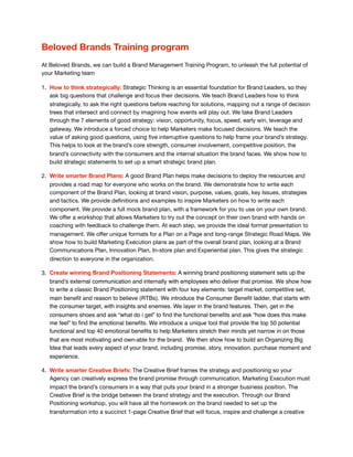 Beloved Brands Training program
At Beloved Brands, we can build a Brand Management Training Program, to unleash the full potential of
your Marketing team

1. How to think strategically: Strategic Thinking is an essential foundation for Brand Leaders, so they
ask big questions that challenge and focus their decisions. We teach Brand Leaders how to think
strategically, to ask the right questions before reaching for solutions, mapping out a range of decision
trees that intersect and connect by imagining how events will play out. We take Brand Leaders
through the 7 elements of good strategy: vision, opportunity, focus, speed, early win, leverage and
gateway. We introduce a forced choice to help Marketers make focused decisions. We teach the
value of asking good questions, using ﬁve interruptive questions to help frame your brand’s strategy.
This helps to look at the brand’s core strength, consumer involvement, competitive position, the
brand’s connectivity with the consumers and the internal situation the brand faces. We show how to
build strategic statements to set up a smart strategic brand plan. 

2. Write smarter Brand Plans: A good Brand Plan helps make decisions to deploy the resources and
provides a road map for everyone who works on the brand. We demonstrate how to write each
component of the Brand Plan, looking at brand vision, purpose, values, goals, key Issues, strategies
and tactics. We provide deﬁnitions and examples to inspire Marketers on how to write each
component. We provide a full mock brand plan, with a framework for you to use on your own brand.
We oﬀer a workshop that allows Marketers to try out the concept on their own brand with hands on
coaching with feedback to challenge them. At each step, we provide the ideal format presentation to
management. We oﬀer unique formats for a Plan on a Page and long-range Strategic Road Maps. We
show how to build Marketing Execution plans as part of the overall brand plan, looking at a Brand
Communications Plan, Innovation Plan, In-store plan and Experiential plan. This gives the strategic
direction to everyone in the organization.

3. Create winning Brand Positioning Statements: A winning brand positioning statement sets up the
brand’s external communication and internally with employees who deliver that promise. We show how
to write a classic Brand Positioning statement with four key elements: target market, competitive set,
main beneﬁt and reason to believe (RTBs). We introduce the Consumer Beneﬁt ladder, that starts with
the consumer target, with insights and enemies. We layer in the brand features. Then, get in the
consumers shoes and ask “what do i get” to ﬁnd the functional beneﬁts and ask “how does this make
me feel” to ﬁnd the emotional beneﬁts. We introduce a unique tool that provide the top 50 potential
functional and top 40 emotional beneﬁts to help Marketers stretch their minds yet narrow in on those
that are most motivating and own-able for the brand. We then show how to build an Organizing Big
Idea that leads every aspect of your brand, including promise, story, innovation, purchase moment and
experience.
4. Write smarter Creative Briefs: The Creative Brief frames the strategy and positioning so your
Agency can creatively express the brand promise through communication. Marketing Execution must
impact the brand’s consumers in a way that puts your brand in a stronger business position. The
Creative Brief is the bridge between the brand strategy and the execution. Through our Brand
Positioning workshop, you will have all the homework on the brand needed to set up the
transformation into a succinct 1-page Creative Brief that will focus, inspire and challenge a creative
 