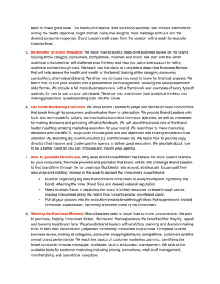 team to make great work. The hands-on Creative Brief workshop explores best in class methods for
writing the brief’s objective, target market, consumer insights, main message stimulus and the
desired consumer response. Brand Leaders walk away from the session with a ready-to-execute
Creative Brief.

5. Be smarter at Brand Analytics: We show how to build a deep-dive business review on the brand,
looking at the category, consumers, competitors, channels and brand. We start with the smart
analytical principles that will challenge your thinking and help you gain more support by telling
analytical stories through data. We teach you the steps to complete a deep-dive Business Review
that will help assess the health and wealth of the brand, looking at the category, consumer,
competitors, channels and brand. We show key formulas you need to know for ﬁnancial analysis. We
teach how to turn your analysis into a presentation for management, showing the ideal presentation
slide format. We provide a full mock business review, with a framework and examples of every type of
analysis, for you to use on your own brand. We show you how to turn your analytical thinking into
making projections by extrapolating data into the future.

6. Get better Marketing Execution: We show Brand Leaders to judge and decide on execution options
that break through to consumers and motivates them to take action. We provide Brand Leaders with
tools and techniques for judging communication concepts from your agencies, as well as processes
for making decisions and providing eﬀective feedback. We talk about the crucial role of the brand
leader in getting amazing marketing execution for your brand. We teach how to make marketing
decisions with the ABC’S, so you can choose great ads and reject bad ads looking at tools such as
Attention (A), Branding (B), Communication (C) and Stickiness (S). We teach how to provide copy
direction that inspires and challenges the agency to deliver great execution. We also talk about how
to be a better client so you can motivate and inspire your agency. 

7. How to generate Brand Love: Why does Brand Love Matter? We believe the more loved a brand is
by your consumers, the more powerful and proﬁtable that brand will be. We challenge Brand Leaders
to ﬁnd brand love through the by creating a Big Idea to rally around, strategically focusing all their
resources and instilling passion in the work to exceed the consumer’s expectations: 

• Build an organizing Big Idea that connects consumers at every touchpoint, tightening the
bond, reﬂecting the inner Brand Soul and desired external reputation. 

• Need strategic focus in deploying the brand’s limited resources to breakthrough points,
moving consumers along the brand love curve to enable your brand vision. 

• Put all your passion into the execution creates breakthrough ideas that surprise and exceed
consumer expectations, becoming a favorite brand of the consumers.

8. Winning the Purchase Moment: Brand Leaders need to know how to move consumers on the path
to purchase, helping consumers to test, decide and then experience the brand so that they try, repeat
and become loyal brand fans. We provide brand leaders with analytics, planning and decision making
tools to help their instincts and judgement for moving consumers to purchase. Complete in-store
business review, looking at categories, consumer shopping behavior, competitors, customers and the
overall brand performance. We teach the basics of customer marketing planning, identifying the
target consumer, in-store messages, strategies, tactics and project management. We look at the
available tools for customer marketing including pricing, promotions, retail shelf management,
merchandising and operational execution.
 