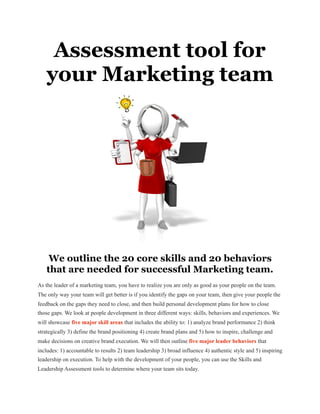 Assessment tool for
your Marketing team
We outline the 20 core skills and 20 behaviors
that are needed for successful Marketing team.
As the leader of a marketing team, you have to realize you are only as good as your people on the team.
The only way your team will get better is if you identify the gaps on your team, then give your people the
feedback on the gaps they need to close, and then build personal development plans for how to close
those gaps. We look at people development in three different ways: skills, behaviors and experiences. We
will showcase five major skill areas that includes the ability to: 1) analyze brand performance 2) think
strategically 3) define the brand positioning 4) create brand plans and 5) how to inspire, challenge and
make decisions on creative brand execution. We will then outline five major leader behaviors that
includes: 1) accountable to results 2) team leadership 3) broad influence 4) authentic style and 5) inspiring
leadership on execution. To help with the development of your people, you can use the Skills and
Leadership Assessment tools to determine where your team sits today.

 