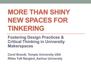 MORE THAN SHINY
NEW SPACES FOR
TINKERING
Fostering Design Practices &
Critical Thinking in University
Makerspaces
Carol Brandt, Temple University USA
Rikke Toft Nørgård, Aarhus University
 