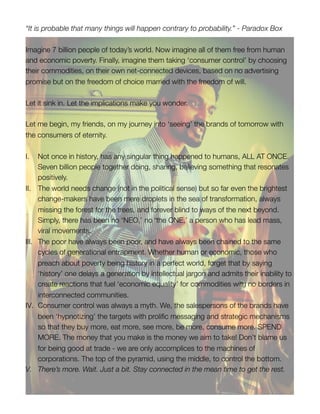 “It is probable that many things will happen contrary to probability.” - Paradox Box

Imagine 7 billion people of today’s world. Now imagine all of them free from human
and economic poverty. Finally, imagine them taking ‘consumer control’ by choosing
their commodities, on their own net-connected devices, based on no advertising
promise but on the freedom of choice married with the freedom of will.

Let it sink in. Let the implications make you wonder.

Let me begin, my friends, on my journey into ‘seeing’ the brands of tomorrow with
the consumers of eternity.

I.     Not once in history, has any singular thing happened to humans, ALL AT ONCE.
       Seven billion people together doing, sharing, believing something that resonates
       positively.
II.    The world needs change (not in the political sense) but so far even the brightest
       change-makers have been mere droplets in the sea of transformation, always
       missing the forest for the trees, and forever blind to ways of the next beyond.
       Simply, there has been no ‘NEO,’ no ‘the ONE,’ a person who has lead mass,
       viral movements.
III.   The poor have always been poor, and have always been chained to the same
       cycles of generational entrapment. Whether human or economic, those who
       preach about poverty being history in a perfect world, forget that by saying
       ‘history’ one delays a generation by intellectual jargon and admits their inability to
       create reactions that fuel ‘economic equality’ for commodities with no borders in
       interconnected communities.
IV.    Consumer control was always a myth. We, the salespersons of the brands have
       been ‘hypnotizing’ the targets with prolific messaging and strategic mechanisms
       so that they buy more, eat more, see more, be more, consume more. SPEND
       MORE. The money that you make is the money we aim to take! Don’t blame us
       for being good at trade - we are only accomplices to the machines of
       corporations. The top of the pyramid, using the middle, to control the bottom.
V.     There’s more. Wait. Just a bit. Stay connected in the mean time to get the rest.
 
