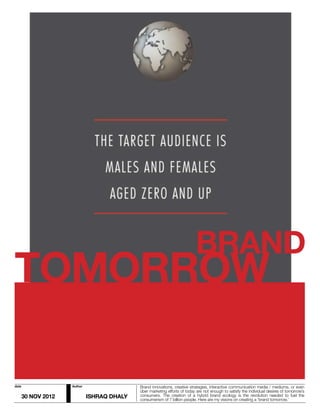 BRAND
TOMORROW

date                 Author                  Brand innovations, creative strategies, interactive communication media / mediums, or even
                                             über marketing efforts of today are not enough to satisfy the individual desires of tomorrow’s
       30 NOV 2012            ISHRAQ DHALY   consumers. The creation of a hybrid brand ecology is the revolution needed to fuel the
                                             consumerism of 7 billion people. Here are my visions on creating a ‘brand tomorrow.’
 