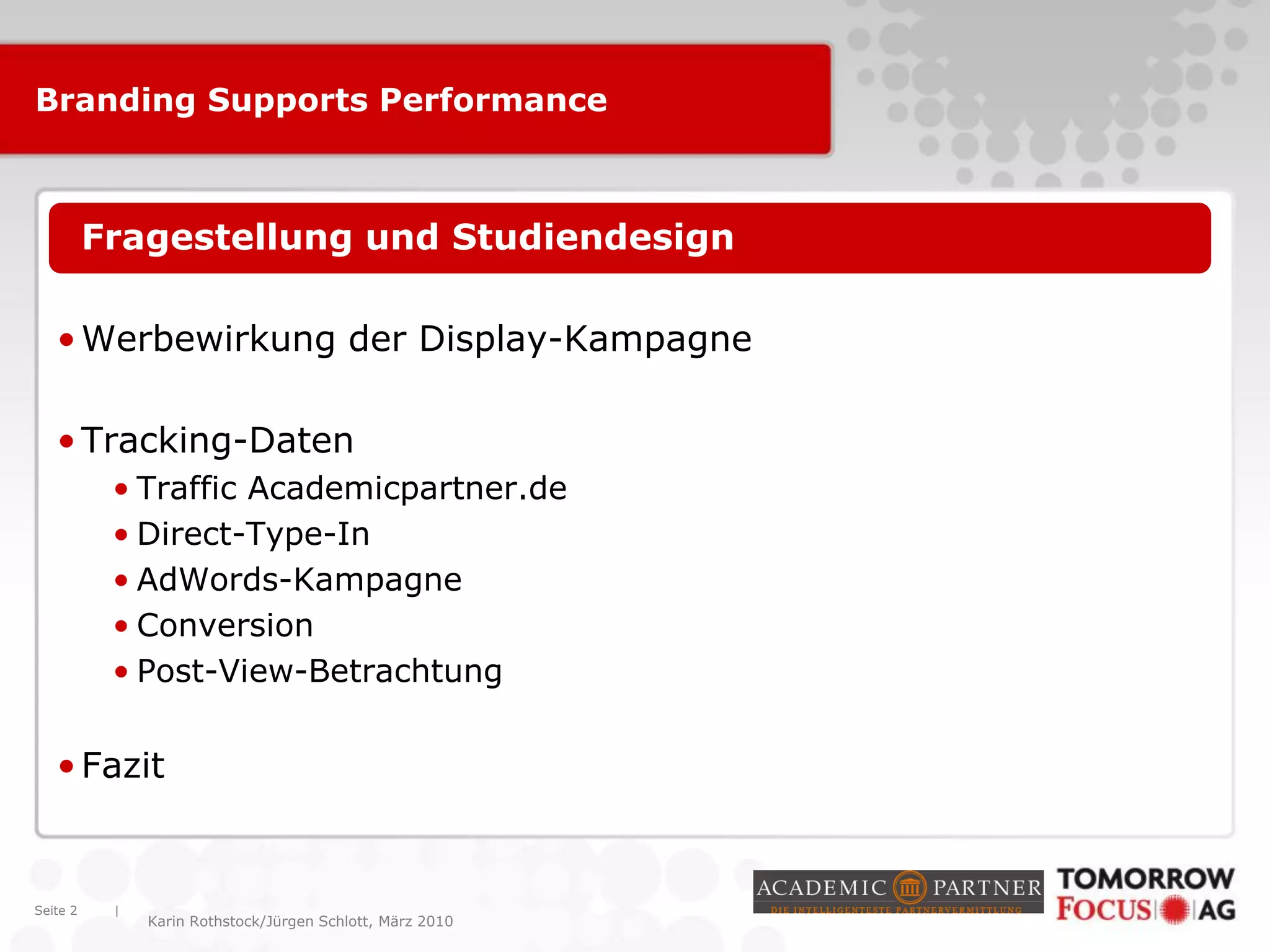 |
Karin Rothstock/Jürgen Schlott, März 2010
Branding Supports Performance
•Fragestellung und Studiendesign
•Werbewirkung der Display-Kampagne
•Tracking-Daten
• Traffic Academicpartner.de
• Direct-Type-In
• AdWords-Kampagne
• Conversion
• Post-View-Betrachtung
•Fazit
Seite 2
 